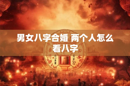 男女八字合婚 两个人怎么看八字