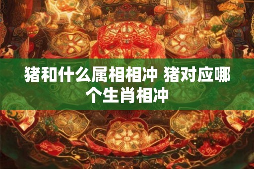猪和什么属相相冲 猪对应哪个生肖相冲 猪和什么属相相冲 猪对应哪个生肖相冲
