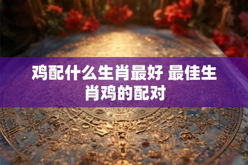 鸡配什么生肖最好 最佳生肖鸡的配对 鸡配什么生肖最好 最佳生肖鸡的配对