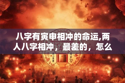 八字有寅申相冲的命运,两人八字相冲，最差的，怎么办