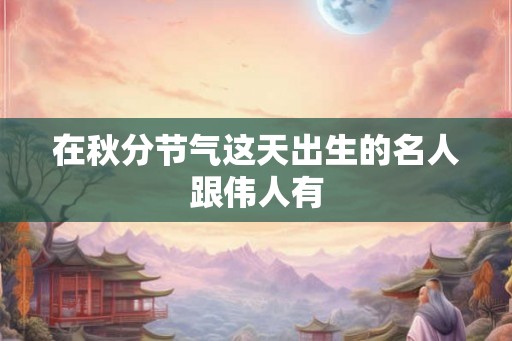 在秋分节气这天出生的名人跟伟人有 在秋分节气这天出生的名人跟伟人有