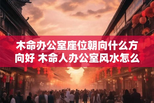 木命办公室座位朝向什么方向好 木命人办公室风水怎么样