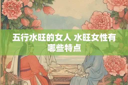 五行水旺的女人 水旺女性有哪些特点 五行水旺的女人 水旺女性有哪些特点