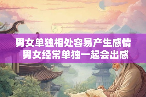 男女单独相处容易产生感情  男女经常单独一起会出感情吗