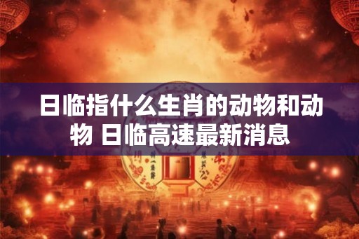 日临指什么生肖的动物和动物 日临高速最新消息