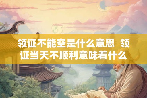 领证不能空是什么意思  领证当天不顺利意味着什么