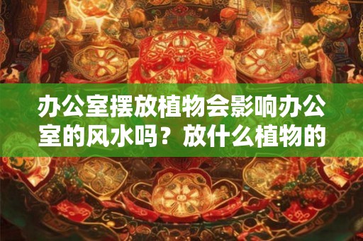 办公室摆放植物会影响办公室的风水吗？放什么植物的风水好？