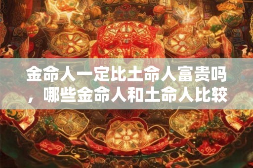 金命人一定比土命人富贵吗，哪些金命人和土命人比较富贵？