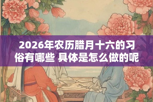 2026年农历腊月十六的习俗有哪些 具体是怎么做的呢 2026年农历腊月十六的习俗有哪些 具体是怎么做的呢