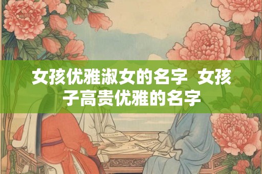 女孩优雅淑女的名字  女孩子高贵优雅的名字