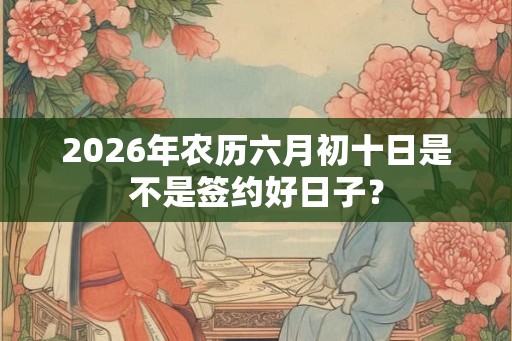 2026年农历六月初十日是不是签约好日子? 2026年农历六月初十日是不是签约好日子?