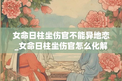 女命日柱坐伤官不能异地恋_女命日柱坐伤官怎么化解