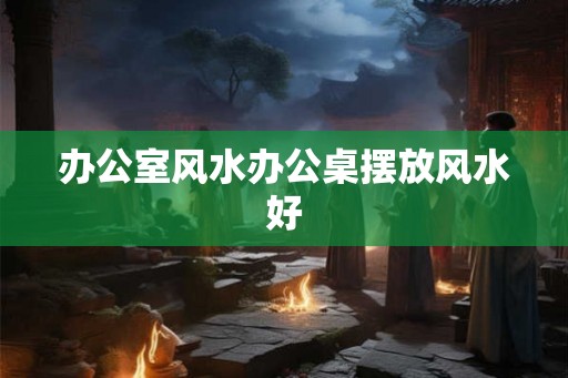 办公室风水办公桌摆放风水好