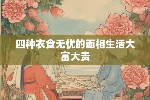 四种衣食无忧的面相生活大富大贵 四种衣食无忧的面相生活大富大贵