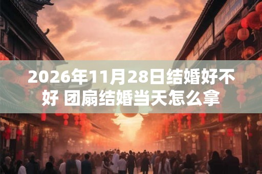 2026年11月28日结婚好不好 团扇结婚当天怎么拿