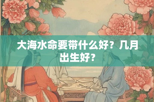 大海水命要带什么好？几月出生好？