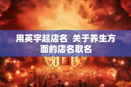 用英字起店名 关于养生方面的店名取名 用英字起店名 关于养生方面的店名取名