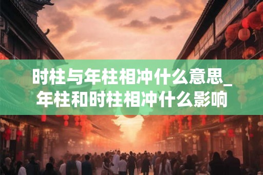 时柱与年柱相冲什么意思_年柱和时柱相冲什么影响 时柱与年柱相冲什么意思_年柱和时柱相冲什么影响