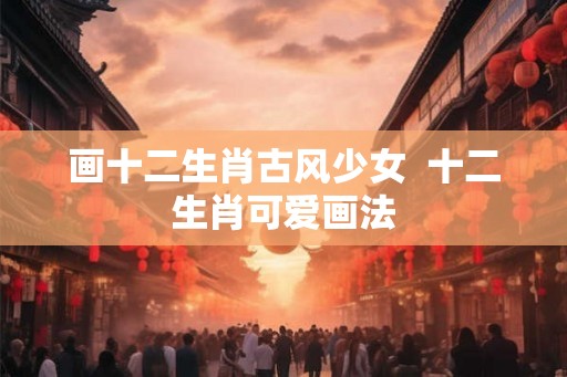 画十二生肖古风少女  十二生肖可爱画法