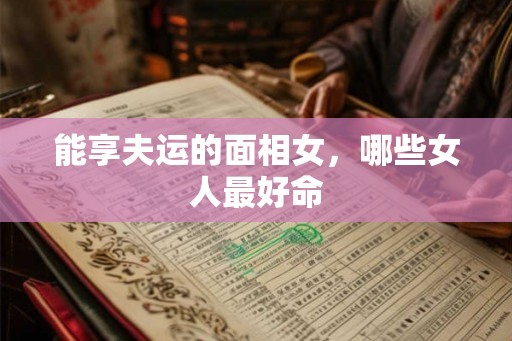 能享夫运的面相女,哪些女人最好命 能享夫运的面相女,哪些女人最好命