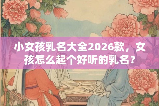 小女孩乳名大全2026款，女孩怎么起个好听的乳名？