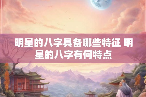 明星的八字具备哪些特征 明星的八字有何特点