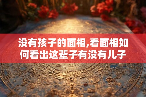 没有孩子的面相,看面相如何看出这辈子有没有儿子 没有孩子的面相,看面相如何看出这辈子有没有儿子