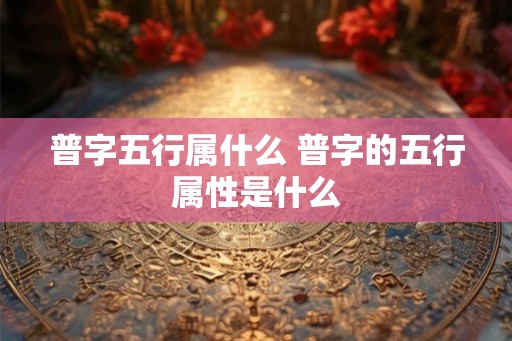 普字五行属什么 普字的五行属性是什么