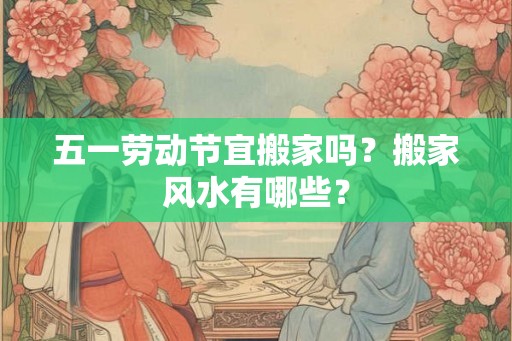 五一劳动节宜搬家吗？搬家风水有哪些？