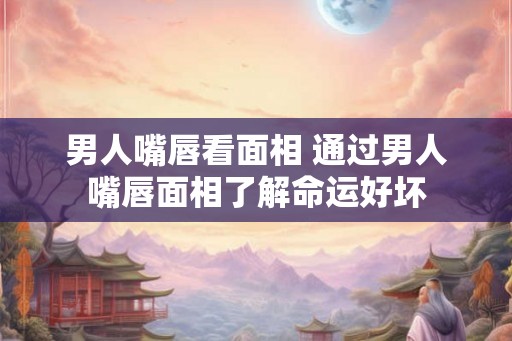 男人嘴唇看面相 通过男人嘴唇面相了解命运好坏