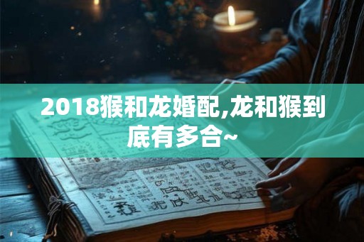 2018猴和龙婚配,龙和猴到底有多合~