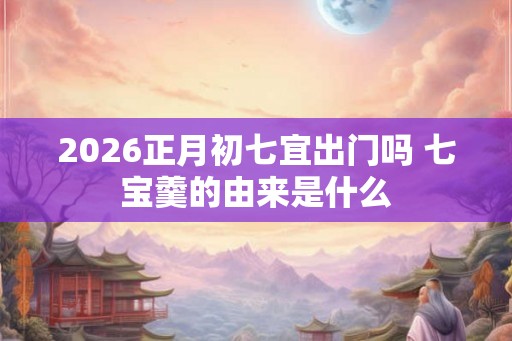 2026正月初七宜出门吗 七宝羹的由来是什么 2026正月初七宜出门吗 七宝羹的由来是什么