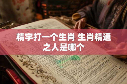 精字打一个生肖 生肖精通之人是哪个 精字打一个生肖 生肖精通之人是哪个