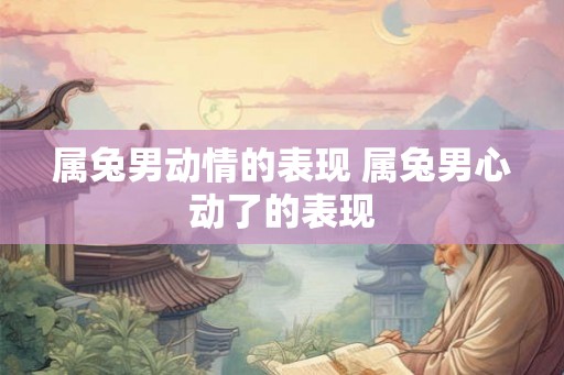 属兔男动情的表现 属兔男心动了的表现