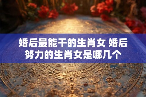 婚后最能干的生肖女 婚后努力的生肖女是哪几个