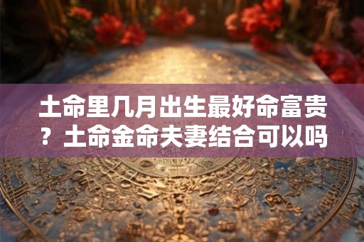 土命里几月出生最好命富贵？土命金命夫妻结合可以吗？
