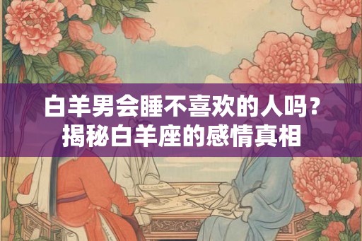 白羊男会睡不喜欢的人吗？揭秘白羊座的感情真相
