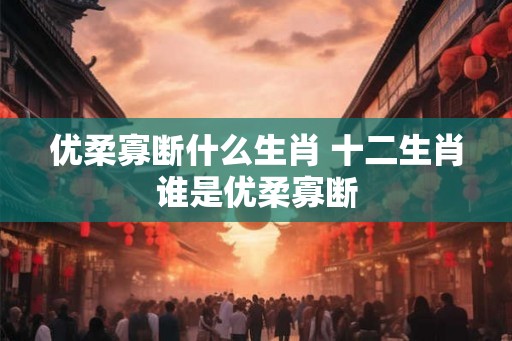 优柔寡断什么生肖 十二生肖谁是优柔寡断 优柔寡断什么生肖 十二生肖谁是优柔寡断