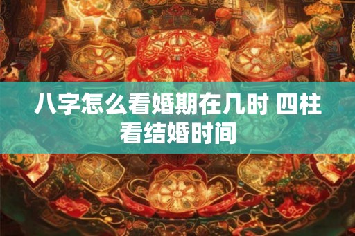 八字怎么看婚期在几时 四柱看结婚时间 八字怎么看婚期在几时 四柱看结婚时间