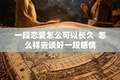一段恋爱怎么可以长久 怎么样去谈好一段感情 一段恋爱怎么可以长久 怎么样去谈好一段感情