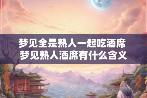 梦见全是熟人一起吃酒席 梦见熟人酒席有什么含义