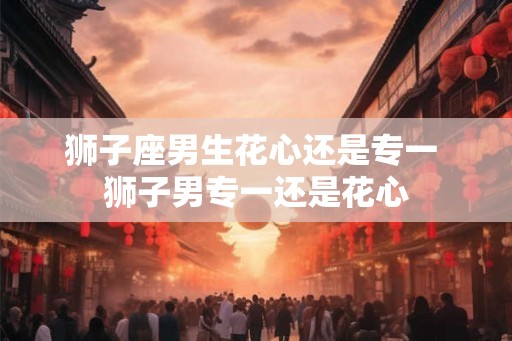 狮子座男生花心还是专一 狮子男专一还是花心
