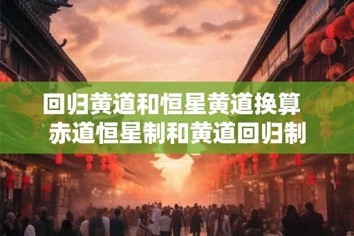 回归黄道和恒星黄道换算 赤道恒星制和黄道回归制 回归黄道和恒星黄道换算 赤道恒星制和黄道回归制