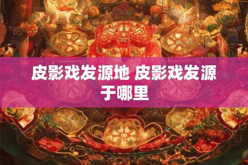 皮影戏发源地 皮影戏发源于哪里