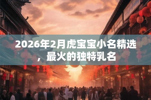 2026年2月虎宝宝小名精选，最火的独特乳名