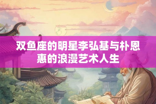 双鱼座的明星李弘基与朴恩惠的浪漫艺术人生 双鱼座的明星李弘基与朴恩惠的浪漫艺术人生