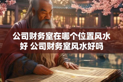 公司财务室在哪个位置风水好 公司财务室风水好吗 公司财务室在哪个位置风水好 公司财务室风水好吗