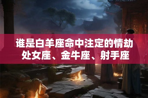 谁是白羊座命中注定的情劫 处女座、金牛座、射手座 谁是白羊座命中注定的情劫 处女座、金牛座、射手座