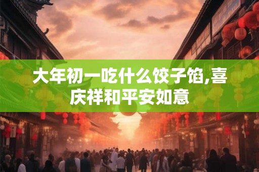 大年初一吃什么饺子馅,喜庆祥和平安如意