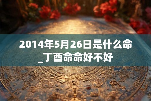2014年5月26日是什么命_丁酉命命好不好 2014年5月26日是什么命_丁酉命命好不好